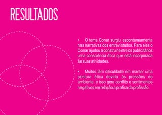 RESULTADOS
             • O tema Conar surgiu espontaneamente
             nas narrativas dos entrevistados. Para eles o
             Conar ajudou a construir entre os publicitários
             uma consciência ética que está incorporada
             às suas atividades.

             • Muitos têm dificuldade em manter uma
             postura ética devido às pressões do
             ambiente, e isso gera conflito e sentimentos
             negativos em relação a pratica da profissão.
 