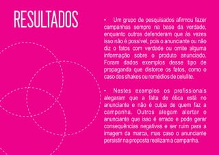 RESULTADOS   • Um grupo de pesquisados afirmou fazer
             campanhas sempre na base da verdade,
             enquanto outros defenderam que às vezes
             isso não é possível, pois o anunciante ou não
             diz o fatos com verdade ou omite alguma
             informação sobre o produto anunciado.
             Foram dados exemplos desse tipo de
             propaganda que distorce os fatos, como o
             caso dos shakes ou remédios de celulite.

             • Nestes exemplos os profissionais
             alegaram que a falta de ética está no
             anunciante e não é culpa de quem faz a
             campanha. Outros alegam alertar o
             anunciante que isso é errado e pode gerar
             consequências negativas e ser ruim para a
             imagem da marca, mas caso o anunciante
             persistir na proposta realizam a campanha.
 