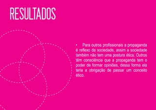 RESULTADOS
             • Para outros profissionais a propaganda
             é reflexo da sociedade, assim a sociedade
             também não tem uma postura ética. Outros
             têm consciência que a propaganda tem o
             poder de formar opiniões, dessa forma ela
             teria a obrigação de passar um conceito
             ético.
 