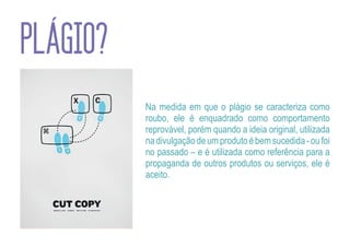 PLÁGIO?
          Na medida em que o plágio se caracteriza como
          roubo, ele é enquadrado como comportamento
          reprovável, porém quando a ideia original, utilizada
          na divulgação de um produto é bem sucedida - ou foi
          no passado – e é utilizada como referência para a
          propaganda de outros produtos ou serviços, ele é
          aceito.
 