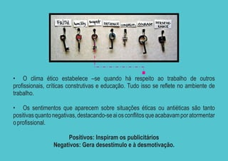 • O clima ético estabelece –se quando há respeito ao trabalho de outros
profissionais, críticas construtivas e educação. Tudo isso se reflete no ambiente de
trabalho.

• Os sentimentos que aparecem sobre situações éticas ou antiéticas são tanto
positivas quanto negativas, destacando-se ai os conflitos que acabavam por atormentar
o profissional.

                      Positivos: Inspiram os publicitários
                 Negativos: Gera desestímulo e à desmotivação.
 