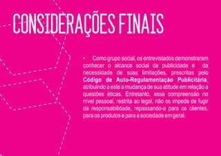 CONSIDERAÇÕES FINAIS
         • Como grupo social, os entrevistados demonstraram
         conhecer o alcance social da publicidade e da
         necessidade de suas limitações, prescritas pelo
         Código de Auto-Regulamentação Publicitária,
         atribuindo a este a mudança de sua atitude em relação a
         questões éticas. Entretanto, essa compreensão no
         nível pessoal, restrita ao legal, não os impede de fugir
         da responsabilidade, repassando-a para os clientes,
         para os produtos e para a sociedade em geral.
 
