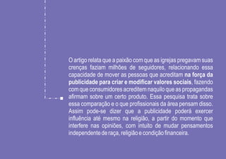 O artigo relata que a paixão com que as igrejas pregavam suas
crenças faziam milhões de seguidores, relacionando essa
capacidade de mover as pessoas que acreditam na força da
publicidade para criar e modificar valores sociais, fazendo
com que consumidores acreditem naquilo que as propagandas
afirmam sobre um certo produto. Essa pesquisa trata sobre
essa comparação e o que profissionais da área pensam disso.
Assim pode-se dizer que a publicidade poderá exercer
influência até mesmo na religião, a partir do momento que
interfere nas opiniões, com intuito de mudar pensamentos
independente de raça, religião e condição financeira.
 