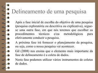 Delineamento de uma pesquisa
Após a fase inicial de escolha do objetivo de uma pesquisa
(pesquisa exploratória ou descritiva ou explicativa), segue-
se uma outra fase, em que nós teremos que escolher os
procedimentos técnicos e/ou metodológicos para
efetivamente conduzir a pesquisa.
A próxima fase irá fornecer o planejamento da pesquisa,
ou seja, como a nossa pesquisa vai acontecer.
Gil (2008) nos ensina que o elemento mais importante da
fase de delineamento é a coleta de dados.
Nesta fase podemos utilizar vários instrumentos de coletas
de dados.
 