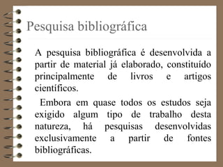 Pesquisa bibliográfica
A pesquisa bibliográfica é desenvolvida a
partir de material já elaborado, constituído
principalmente de livros e artigos
científicos.
Embora em quase todos os estudos seja
exigido algum tipo de trabalho desta
natureza, há pesquisas desenvolvidas
exclusivamente a partir de fontes
bibliográficas.
 