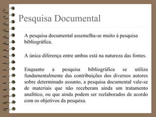 Pesquisa Documental
A pesquisa documental assemelha-se muito à pesquisa
bibliográfica.
A única diferença entre ambas está na natureza das fontes.
Enquanto a pesquisa bibliográfica se utiliza
fundamentalmente das contribuições dos diversos autores
sobre determinado assunto, a pesquisa documental vale-se
de materiais que não receberam ainda um tratamento
analítico, ou que ainda podem ser reelaborados de acordo
com os objetivos da pesquisa.
 