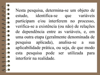 Nesta pesquisa, determina-se um objeto de
estudo, identifica-se que variáveis
participam e/ou interferem no processo,
verifica-se a existência (ou não) de relações
de dependência entre as variáveis, e, em
uma outra etapa (geralmente denominada de
pesquisa aplicada), analisa-se a sua
aplicabilidade prática, ou seja, de que modo
esta pesquisa pode ser utilizada para
interferir na realidade.
 