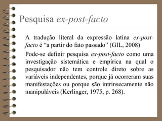 Pesquisa ex-post-facto
A tradução literal da expressão latina ex-post-
facto é “a partir do fato passado” (GIL, 2008)
Pode-se definir pesquisa ex-post-facto como uma
investigação sistemática e empírica na qual o
pesquisador não tem controle direto sobre as
variáveis independentes, porque já ocorreram suas
manifestações ou porque são intrinsecamente não
manipuláveis (Kerlinger, 1975, p. 268).
 
