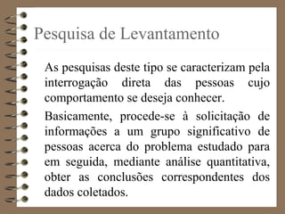 Pesquisa de Levantamento
As pesquisas deste tipo se caracterizam pela
interrogação direta das pessoas cujo
comportamento se deseja conhecer.
Basicamente, procede-se à solicitação de
informações a um grupo significativo de
pessoas acerca do problema estudado para
em seguida, mediante análise quantitativa,
obter as conclusões correspondentes dos
dados coletados.
 