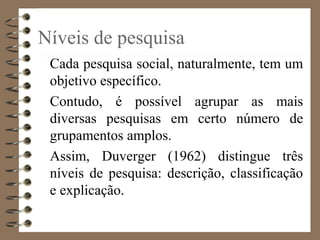 Níveis de pesquisa
Cada pesquisa social, naturalmente, tem um
objetivo específico.
Contudo, é possível agrupar as mais
diversas pesquisas em certo número de
grupamentos amplos.
Assim, Duverger (1962) distingue três
níveis de pesquisa: descrição, classificação
e explicação.
 