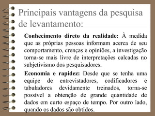 Principais vantagens da pesquisa
de levantamento:
Conhecimento direto da realidade: À medida
que as próprias pessoas informam acerca de seu
comportamento, crenças e opiniões, a investigação
torna-se mais livre de interpretações calcadas no
subjetivismo dos pesquisadores.
Economia e rapidez: Desde que se tenha uma
equipe de entrevistadores, codificadores e
tabuladores devidamente treinados, torna-se
possível a obtenção de grande quantidade de
dados em curto espaço de tempo. Por outro lado,
quando os dados são obtidos.
 