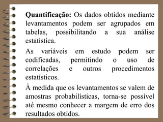 Quantificação: Os dados obtidos mediante
levantamentos podem ser agrupados em
tabelas, possibilitando a sua análise
estatística.
As variáveis em estudo podem ser
codificadas, permitindo o uso de
correlações e outros procedimentos
estatísticos.
À medida que os levantamentos se valem de
amostras probabilísticas, torna-se possível
até mesmo conhecer a margem de erro dos
resultados obtidos.
 