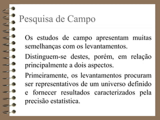 Pesquisa de Campo
Os estudos de campo apresentam muitas
semelhanças com os levantamentos.
Distinguem-se destes, porém, em relação
principalmente a dois aspectos.
Primeiramente, os levantamentos procuram
ser representativos de um universo definido
e fornecer resultados caracterizados pela
precisão estatística.
 