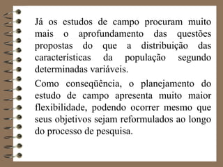 Já os estudos de campo procuram muito
mais o aprofundamento das questões
propostas do que a distribuição das
características da população segundo
determinadas variáveis.
Como conseqüência, o planejamento do
estudo de campo apresenta muito maior
flexibilidade, podendo ocorrer mesmo que
seus objetivos sejam reformulados ao longo
do processo de pesquisa.
 