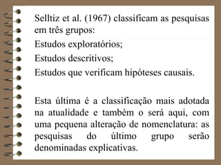 Selltiz et al. (1967) classificam as pesquisas
em três grupos:
Estudos exploratórios;
Estudos descritivos;
Estudos que verificam hipóteses causais.
Esta última é a classificação mais adotada
na atualidade e também o será aqui, com
uma pequena alteração de nomenclatura: as
pesquisas do último grupo serão
denominadas explicativas.
 