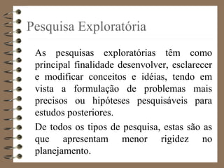 Pesquisa Exploratória
As pesquisas exploratórias têm como
principal finalidade desenvolver, esclarecer
e modificar conceitos e idéias, tendo em
vista a formulação de problemas mais
precisos ou hipóteses pesquisáveis para
estudos posteriores.
De todos os tipos de pesquisa, estas são as
que apresentam menor rigidez no
planejamento.
 