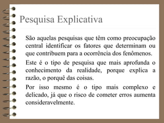Pesquisa Explicativa
São aquelas pesquisas que têm como preocupação
central identificar os fatores que determinam ou
que contribuem para a ocorrência dos fenômenos.
Este é o tipo de pesquisa que mais aprofunda o
conhecimento da realidade, porque explica a
razão, o porquê das coisas.
Por isso mesmo é o tipo mais complexo e
delicado, já que o risco de cometer erros aumenta
consideravelmente.
 