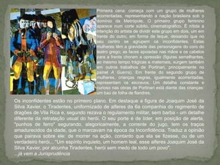 Primeira cena: começa com um grupo de mulheres acorrentadas, representando a nação brasileira sob o domínio da Metrópole. O primeiro grupo feminino aparece num corte súbito, cinematográfico. É nítida a intenção do artista de dividir este grupo em dois, um em frente do outro, em forma de leque, deixando que no seu centro se agrupem os inconfidentes. Estas mulheres têm a gravidade das personagens do coro do teatro grego; as faces apoiadas nas mãos e os cabelos para a frente choram a opressão (figuras semelhantes, ao mesmo tempo trágicas e maternais, surgem também em outros trabalhos de Portinari, principalmente no painel A Guerra). Em frente do segundo grupo de mulheres, crianças negras, igualmente acorrentadas, representam os escravos. Um detalhe constante e curioso nas obras de Portinari está diante das crianças: um baú de folha de flandres. Os inconfidentes estão no primeiro plano. Em destaque a figura de Joaquim José da Silva Xavier, o Tiradentes, uniformizado de alferes da 6a companhia do regimento de dragões de Vila Rica e, segundo rezava o regulamento militar, sem barba - um detalhe diferente da retratação usual do herói. O seu porte é de líder, em posição de alerta, "punhos de ferro" segurando, alegoricamente, a corrente do jugo, tem os traços amadurecidos da idade, que o marcavam na época da Inconfidência. Traduz a opinião que pairava sobre ele: de morrer na ação, contanto que ela se fizesse, ou de um verdadeiro herói... "Um espírito inquieto, um homem leal, esse alferes Joaquim José da Silva Xavier, por alcunha Tiradentes, herói sem medo de todo um povo"....já vem a Jurisprudência