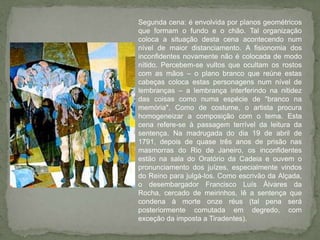 Segunda cena: é envolvida por planos geométricos que formam o fundo e o chão. Tal organização coloca a situação desta cena acontecendo num nível de maior distanciamento. A fisionomia dos inconfidentes novamente não é colocada de modo nítido. Percebem-se vultos que ocultam os rostos com as mãos – o plano branco que reúne estas cabeças coloca estas personagens num nível de lembranças – a lembrança interferindo na nitidez das coisas como numa espécie de "branco na memória". Como de costume, o artista procura homogeneizar a composição com o tema. Esta cena refere-se à passagem terrível da leitura da sentença. Na madrugada do dia 19 de abril de 1791, depois de quase três anos de prisão nas masmorras do Rio de Janeiro, os inconfidentes estão na sala do Oratório da Cadeia e ouvem o pronunciamento dos juízes, especialmente vindos do Reino para julgá-los. Como escrivão da Alçada, o desembargador Francisco Luís Álvares da Rocha, cercado de meirinhos, lê a sentença que condena à morte onze réus (tal pena será posteriormente comutada em degredo, com exceção da imposta a Tiradentes). 