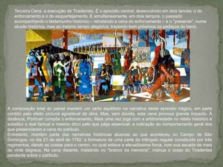 Terceira Cena: a execução de Tiradentes. É o episódio central, desenvolvido em dois lances: o do enforcamento e o do esquartejamento. E simultaneamente, em dois tempos, o passado acompanhando o testemunho histórico – retratando a cena do enforcamento – e o "presente", numa alusão histórica, mas ao mesmo tempo alegórica, trazendo bem próximos os pedaços do herói.A composição total do painel mantém um certo equilíbrio na narrativa deste episódio trágico, em parte contido pelo efeito pictural agradável da obra. Mas, sem dúvida, esta cena provoca grande impacto. À distância, Portinari compõe o enforcamento. Mais uma vez joga com a arbitrariedade no relato histórico e substitui o real factual e mesmo ótico pelo que julga essencial: a indicação do comportamento geral dos que presenciaram a cena do patíbulo.Entretanto, mantém parte das narrativas históricas alusivas ao que aconteceu no Campo de São Domingos, no dia 21 de abril de 1792: a formatura de uma parte do triângulo regular constituído por três regimentos, dando as costas para o centro, no qual estava a elevadíssima forca, com sua escada de mais de vinte degraus. Na cena distante, insistindo no "branco da memória", insinua o corpo do Tiradentes pendente sobre o patíbulo.