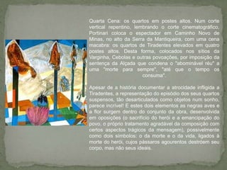 Quarta Cena: os quartos em postes altos. Num corte vertical repentino, lembrando o corte cinematográfico, Portinari coloca o espectador em Caminho Novo de Minas, no alto da Serra da Mantiqueira, com uma cena macabra: os quartos de Tiradentes elevados em quatro postes altos. Desta forma, colocados nos sítios da Varginha, Cebolas e outras povoações, por imposição da sentença da Alçada que condena o "abominável réu" a uma "morte para sempre", "até que o tempo os consuma".Apesar de a história documentar a atrocidade infligida a Tiradentes, a representação do episódio dos seus quartos suspensos, tão desarticulados como objetos num sonho, parece incrível! E estes dois elementos as negras aves e a flor surgem dentro do conjunto da obra, desenvolvida em oposições (o sacrifício do herói e a emancipação do povo, o próprio tratamento agradável da composição com certos aspectos trágicos da mensagem), possivelmente como dois símbolos: o da morte e o da vida, ligados à morte do herói, cujos pássaros agourentos destróem seu corpo, mas não seus ideais. 