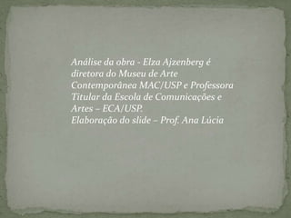 Análise da obra - Elza Ajzenberg é diretora do Museu de Arte Contemporânea MAC/USP e Professora Titular da Escola de Comunicações e Artes – ECA/USP. Elaboração do slide – Prof. Ana Lúcia