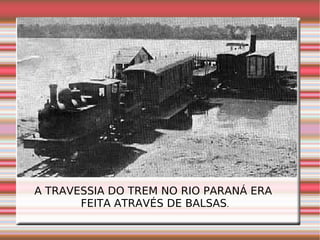 A TRAVESSIA DO TREM NO RIO PARANÁ ERA  FEITA ATRAVÉS DE BALSAS . 
