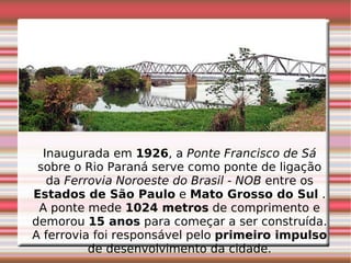 Inaugurada em  1926 , a  Ponte Francisco de Sá  sobre o Rio Paraná serve como ponte de ligação da  Ferrovia Noroeste do Brasil - NOB  entre os  Estados de São Paulo  e  Mato Grosso do Sul  . A ponte mede  1024 metros  de comprimento e demorou  15 anos  para começar a ser construída. A ferrovia foi responsável pelo  primeiro impulso  de desenvolvimento da cidade. 