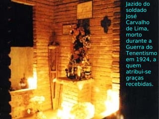 Jazido do soldado José Carvalho de Lima, morto durante a Guerra do Tenentismo em 1924, a quem atribui-se graças recebidas.  