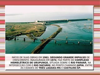 INÍCIO DE SUAS OBRAS EM  1961 ,  SEGUNDO GRANDE IMPULSO  DE CRESCIMENTO. INAUGURADA EM  1974 , FAZ PARTE DO  COMPLEXO HIDRELÉTRICO DE URUPUNGÁ.  SITUADA SOBRE O  RIO PARANÁ , NA INTERSECÇÃO COM O  RIO SUCURIÚ , NO PONTO CHAMADO  JUPIÁ , ENTRE AS CIDADES DE  TRÊS LAGOAS-MS  E  CASTILHO-SP. 