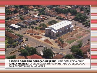 A  IGREJA SAGRADO CORAÇÃO DE JESUS , MAIS CONHECIDA COMO  IGREJA MATRIZ , FOI ERGUIDA NA PRIMEIRA METADE DO SÉCULO XX, FOI RECONSTRUÍDA DUAS VEZES. 