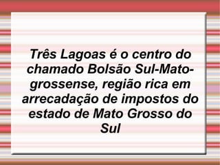 Três Lagoas é o centro do chamado Bolsão Sul-Mato-grossense, região rica em arrecadação de impostos do estado de Mato Grosso do Sul 