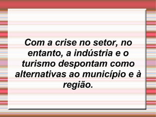 Com a crise no setor, no entanto, a indústria e o turismo despontam como alternativas ao município e à região. 