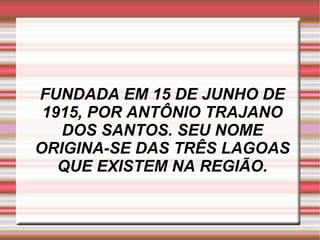 FUNDADA EM 15 DE JUNHO DE 1915, POR ANTÔNIO TRAJANO DOS SANTOS. SEU NOME ORIGINA-SE DAS TRÊS LAGOAS QUE EXISTEM NA REGIÃO. 