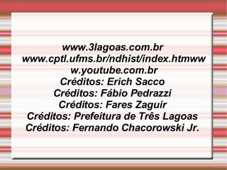www.3lagoas.com.br  www.cptl.ufms.br/ndhist/index.htmwww.youtube.com.br Créditos: Erich Sacco  Créditos: Fábio Pedrazzi  Créditos: Fares Zaguir  Créditos: Prefeitura de Três Lagoas  Créditos: Fernando Chacorowski Jr.  