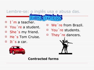 Lembre-se: o inglês usa e abusa das. I´m  a teacher. You´re  a student. She´s  my friend. He´s  Tom Cruise. It´s  a car. We´re  from Brazil. You´re  students. They´re  dancers. formas abreviadas Contracted forms 