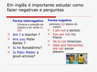 Em inglês é importante estudar como fazer negativas e perguntas Forma interrogativa  ( inverta a posição do sujeito e do verbo  to be ) Am I  a teacher ? Are you  Peter Banks ? Is he  Ronaldinho? Is Malu Mader  a good actress? Forma negativa (adicione  not  depois do verbo) I am not  a dentist. You are not  my friend. He is not  American. Giba and Marcelinho are   not  soccer players. 