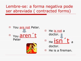 Lembre-se: a forma negativa pode ser abreviada ( contracted forms) You  are not  Peter. You  aren´t  Peter He  is not  a doctor. He  isn´t   a doctor. He is a fireman. 