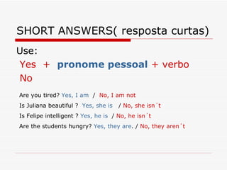 SHORT ANSWERS( resposta curtas) Use:  Yes  +  pronome pessoal  + verbo No Are you tired?  Yes, I am   /  No, I am not Is Juliana beautiful ?  Yes, she is   /  No, she isn´t Is Felipe intelligent ?  Yes, he is   /  No, he isn´t Are the students hungry?  Yes, they are . /  No, they aren´t 