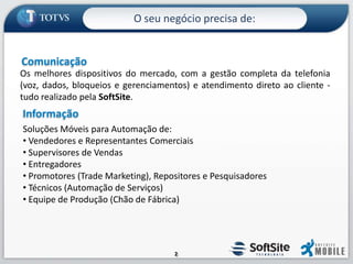 O seu negócio precisa de:ComunicaçãoOs melhores dispositivos do mercado, com a gestão completa da telefonia (voz, dados, bloqueios e gerenciamentos) e atendimento direto ao cliente - tudo realizado pela SoftSite.InformaçãoSoluções Móveis para Automação de: Vendedores e Representantes Comerciais