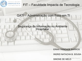 FIT – Faculdade Impacta de Tecnologia GATI – Administração com Foco em TI Segurança da Informação no Ambiente Hospitalar ERIKA TRINDADE BARROS INGRID NATACHA B. SOUSA SIMONE DE MELO 