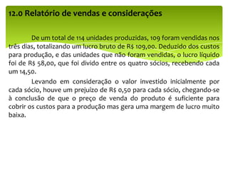 12.0 Relatório de vendas e considerações
De um total de 114 unidades produzidas, 109 foram vendidas nos
três dias, totalizando um lucro bruto de R$ 109,00. Deduzido dos custos
para produção, e das unidades que não foram vendidas, o lucro líquido
foi de R$ 58,00, que foi divido entre os quatro sócios, recebendo cada
um 14,50.
Levando em consideração o valor investido inicialmente por
cada sócio, houve um prejuízo de R$ 0,50 para cada sócio, chegando-se
à conclusão de que o preço de venda do produto é suficiente para
cobrir os custos para a produção mas gera uma margem de lucro muito
baixa.
 
