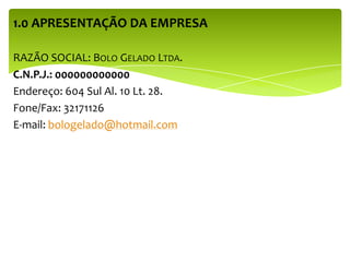 1.0 APRESENTAÇÃO DA EMPRESA
RAZÃO SOCIAL: BOLO GELADO LTDA.
C.N.P.J.: 000000000000
Endereço: 604 Sul Al. 10 Lt. 28.
Fone/Fax: 32171126
E-mail: bologelado@hotmail.com
 