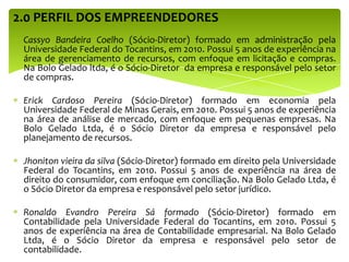 2.0 PERFIL DOS EMPREENDEDORES
Cassyo Bandeira Coelho (Sócio-Diretor) formado em administração pela
Universidade Federal do Tocantins, em 2010. Possui 5 anos de experiência na
área de gerenciamento de recursos, com enfoque em licitação e compras.
Na Bolo Gelado ltda, é o Sócio-Diretor da empresa e responsável pelo setor
de compras.
Erick Cardoso Pereira (Sócio-Diretor) formado em economia pela
Universidade Federal de Minas Gerais, em 2010. Possui 5 anos de experiência
na área de análise de mercado, com enfoque em pequenas empresas. Na
Bolo Gelado Ltda, é o Sócio Diretor da empresa e responsável pelo
planejamento de recursos.
Jhoniton vieira da silva (Sócio-Diretor) formado em direito pela Universidade
Federal do Tocantins, em 2010. Possui 5 anos de experiência na área de
direito do consumidor, com enfoque em conciliação. Na Bolo Gelado Ltda, é
o Sócio Diretor da empresa e responsável pelo setor jurídico.
Ronaldo Evandro Pereira Sá formado (Sócio-Diretor) formado em
Contabilidade pela Universidade Federal do Tocantins, em 2010. Possui 5
anos de experiência na área de Contabilidade empresarial. Na Bolo Gelado
Ltda, é o Sócio Diretor da empresa e responsável pelo setor de
contabilidade.
 
