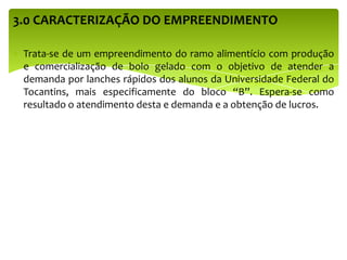3.0 CARACTERIZAÇÃO DO EMPREENDIMENTO
Trata-se de um empreendimento do ramo alimentício com produção
e comercialização de bolo gelado com o objetivo de atender a
demanda por lanches rápidos dos alunos da Universidade Federal do
Tocantins, mais especificamente do bloco “B”. Espera-se como
resultado o atendimento desta e demanda e a obtenção de lucros.
 