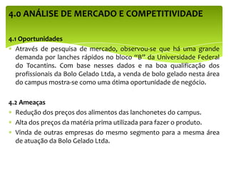 4.0 ANÁLISE DE MERCADO E COMPETITIVIDADE
4.1 Oportunidades
Através de pesquisa de mercado, observou-se que há uma grande
demanda por lanches rápidos no bloco “B” da Universidade Federal
do Tocantins. Com base nesses dados e na boa qualificação dos
profissionais da Bolo Gelado Ltda, a venda de bolo gelado nesta área
do campus mostra-se como uma ótima oportunidade de negócio.
4.2 Ameaças
Redução dos preços dos alimentos das lanchonetes do campus.
Alta dos preços da matéria prima utilizada para fazer o produto.
Vinda de outras empresas do mesmo segmento para a mesma área
de atuação da Bolo Gelado Ltda.
 