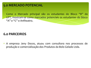 5.0 MERCADO POTENCIAL
Como o Mercado principal são os estudantes do Bloco “B” da
UFT, mostram-se como mercados potenciais os estudantes do bloco
“A” e “C” e Anfiteatro.
6.0 PARCEIROS
A empresa Jeny Doces, atuou com consultora nos processos de
produção e comercialização dos Produtos da Bolo Gelado Ltda.
 
