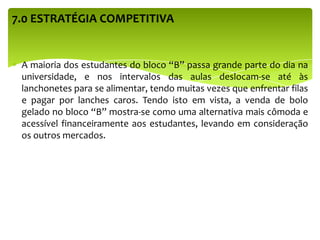 7.0 ESTRATÉGIA COMPETITIVA
A maioria dos estudantes do bloco “B” passa grande parte do dia na
universidade, e nos intervalos das aulas deslocam-se até às
lanchonetes para se alimentar, tendo muitas vezes que enfrentar filas
e pagar por lanches caros. Tendo isto em vista, a venda de bolo
gelado no bloco “B” mostra-se como uma alternativa mais cômoda e
acessível financeiramente aos estudantes, levando em consideração
os outros mercados.
 