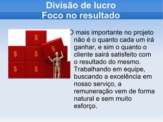 Divisão de lucro Foco no resultado O mais importante no projeto não é o quanto cada um irá ganhar, e sim o quanto o cliente sairá satisfeito com o resultado do mesmo. Trabalhando em equipe, buscando a excelência em nosso serviço, a remuneração vem de forma natural e sem muito esforço. 