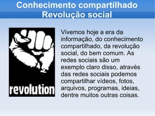 Conhecimento compartilhado Revolução social Vivemos hoje a era da informação, do conhecimento compartilhado, da revolução social, do bem comum. As redes sociais são um exemplo claro disso, através das redes sociais podemos compartilhar vídeos, fotos, arquivos, programas, ideias, dentre muitos outras coisas. 